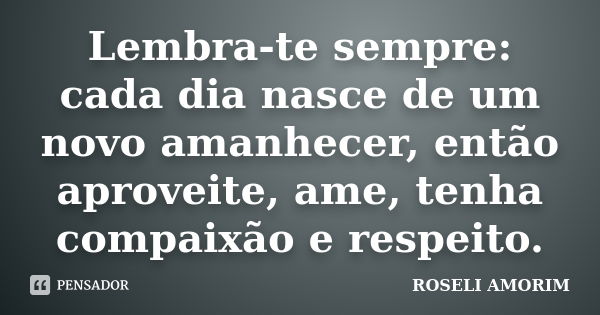 Lembra-te sempre: cada dia nasce de um novo amanhecer, então aproveite, ame, tenha compaixão e respeito.... Frase de ROSELI AMORIM.