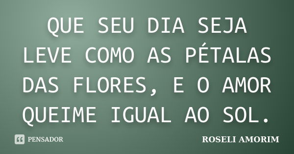 QUE SEU DIA SEJA LEVE COMO AS PÉTALAS DAS FLORES, E O AMOR QUEIME IGUAL AO SOL.... Frase de ROSELI AMORIM.