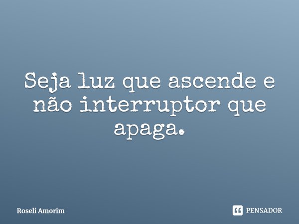 Seja luz que ascende e não interruptor que apaga.... Frase de Roseli Amorim.