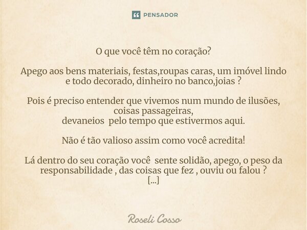 O que você têm no coração? Apego aos bens materiais, festas,roupas caras, um imóvel lindo e todo decorado, dinheiro no banco,joias ? Pois é preciso entender qu... Frase de Roseli Cosso.