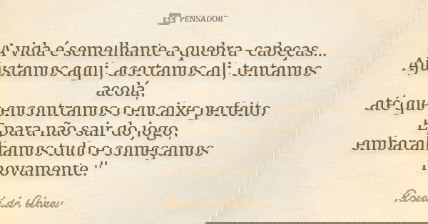 A vida é semelhante a quebra-cabeças... Ajustamos aqui, acertamos ali, tentamos acolá, até que encontramos o encaixe perfeito. E para não sair do jogo, embaralh... Frase de Roseli de Abreu.