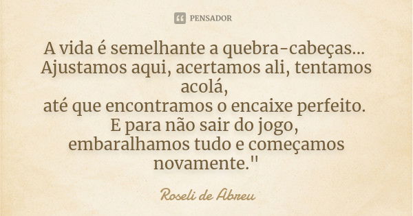 A vida é semelhante a quebra-cabeças... Ajustamos aqui, acertamos ali, tentamos acolá, até que encontramos o encaixe perfeito. E para não sair do jogo, embaralh... Frase de Roseli de Abreu.