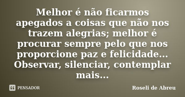 Melhor é não ficarmos apegados a coisas que não nos trazem alegrias; melhor é procurar sempre pelo que nos proporcione paz e felicidade... Observar, silenciar, ... Frase de Roseli de Abreu.