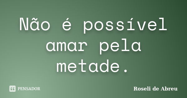 Não é possível amar pela metade.... Frase de Roseli de Abreu.