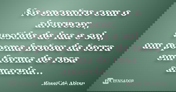 No encontro com o alvorecer, vestido de lua e sol, um poema brotou da terra em forma de rosa amarela...... Frase de Roseli de Abreu.