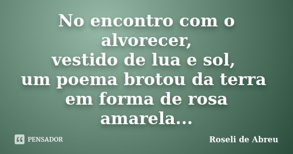 No encontro com o alvorecer, vestido de lua e sol, um poema brotou da terra em forma de rosa amarela...... Frase de Roseli de Abreu.