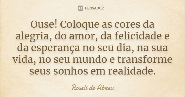 Ouse! Coloque as cores da alegria, do amor, da felicidade e da esperança no seu dia, na sua vida, no seu mundo e transforme seus sonhos em realidade.... Frase de Roseli de Abreu.