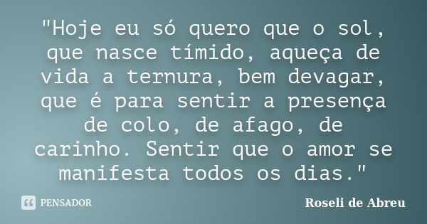 "Hoje eu só quero que o sol, que nasce tímido, aqueça de vida a ternura, bem devagar, que é para sentir a presença de colo, de afago, de carinho. Sentir qu... Frase de Roseli de Abreu.