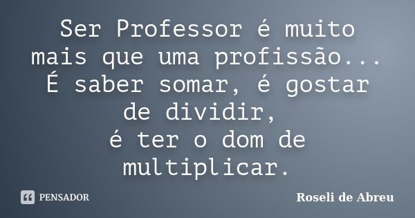 Ser Professor é muito mais que uma profissão... É saber somar, é gostar de dividir, é ter o dom de multiplicar.... Frase de Roseli de Abreu.