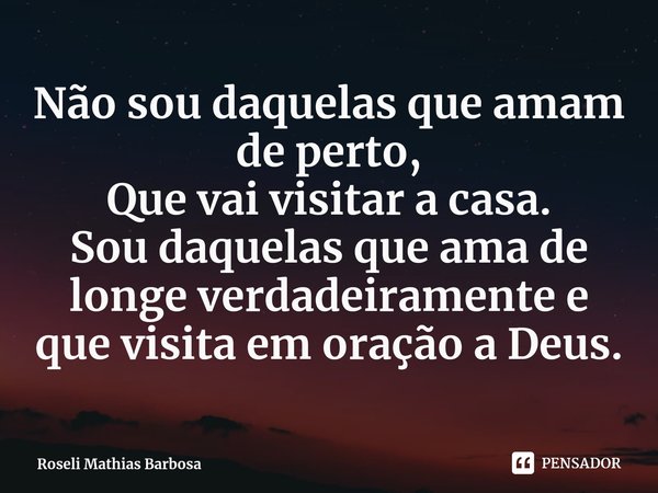 ⁠Não sou daquelas que amam de perto,
Que vai visitar a casa.
Sou daquelas que ama de longe verdadeiramente e que visita em oração a Deus.... Frase de Roseli Mathias Barbosa.