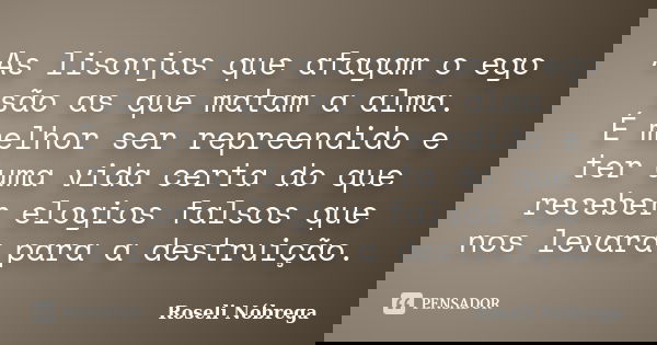 As lisonjas que afagam o ego são as que matam a alma. É melhor ser repreendido e ter uma vida certa do que receber elogios falsos que nos levará para a destruiç... Frase de Roseli Nóbrega.