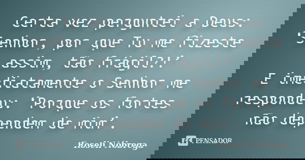 Certa vez perguntei a Deus: ‘Senhor, por que Tu me fizeste assim, tão frágil?!’ E imediatamente o Senhor me respondeu: ‘Porque os fortes não dependem de mim’.... Frase de Roseli Nóbrega.