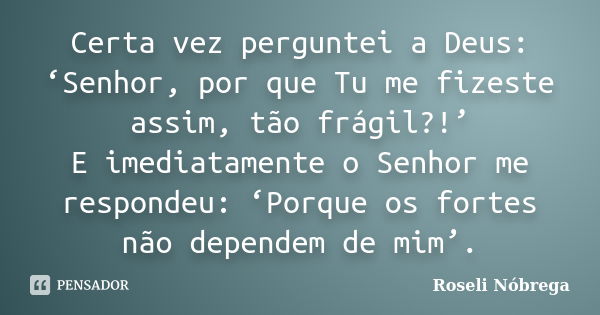 Certa vez perguntei a Deus: ‘Senhor, por que Tu me fizeste assim, tão frágil?!’ E imediatamente o Senhor me respondeu: ‘Porque os fortes não dependem de mim’.... Frase de Roseli Nóbrega.