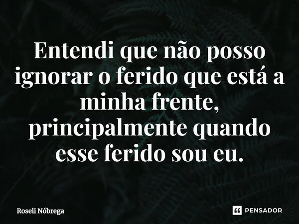 Entendi ⁠que não posso ignorar o ferido que está a minha frente, principalmente quando esse ferido sou eu.... Frase de Roseli Nóbrega.