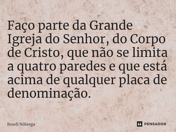 ⁠Faço parte da Grande Igreja do Senhor, do Corpo de Cristo, que não se limita a quatro paredes e que está acima de qualquer placa de denominação.... Frase de Roseli Nóbrega.