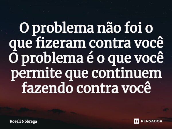 ⁠O problema não foi o que fizeram contra você O problema é o que você permite que continuem fazendo contra você... Frase de Roseli Nóbrega.