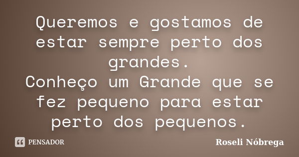 Queremos e gostamos de estar sempre perto dos grandes. Conheço um Grande que se fez pequeno para estar perto dos pequenos.... Frase de Roseli Nóbrega.