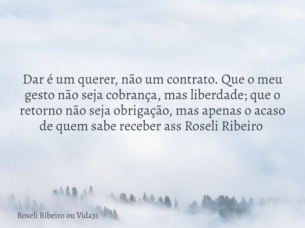 Dar é um querer, não um contrato. Que o meu gesto não seja cobrança, mas liberdade; que o retorno não seja obrigação, mas apenas o acaso de quem sabe receber as... Frase de Roseli Ribeiro ou Vida31.