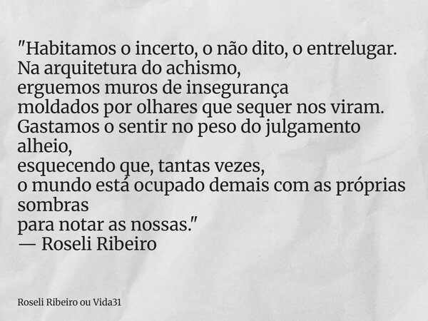 "Habitamos o incerto, o não dito, o entrelugar. Na arquitetura do achismo, erguemos muros de insegurança moldados por olhares que sequer nos viram. Gastamo... Frase de Roseli Ribeiro ou Vida31.