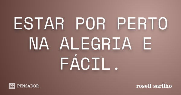 ESTAR POR PERTO NA ALEGRIA E FÁCIL.... Frase de ROSELI SARILHO.