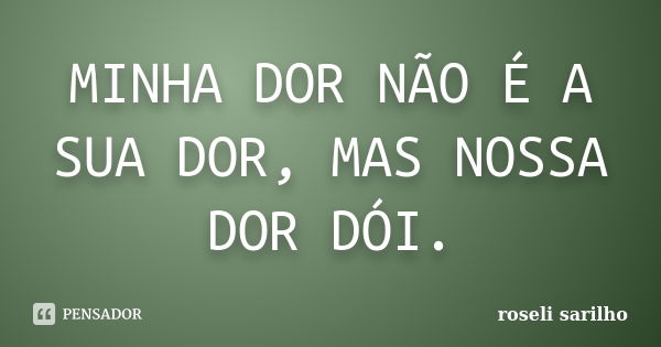 MINHA DOR NÃO É A SUA DOR, MAS NOSSA DOR DÓI.... Frase de ROSELI SARILHO.