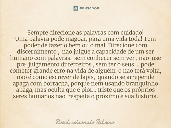 Sempre direcione as palavras com cuidado! Uma palavra pode magoar, para uma vida toda! Tem poder de fazer o bem ou o mal. Direcione com discernimento , nao jul... Frase de Roseli Schionato Ribeiro.