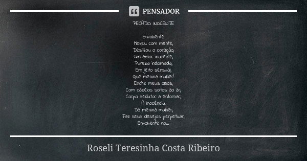 PECADO INOCENTE Envolvente Mexeu com mente, Deslizou o coração, Um amor inocente, Pureza indomada, Em jeito sensual, Que menina mulher! Enche meus olhos, Com ca... Frase de Roseli Teresinha Costa Ribeiro.