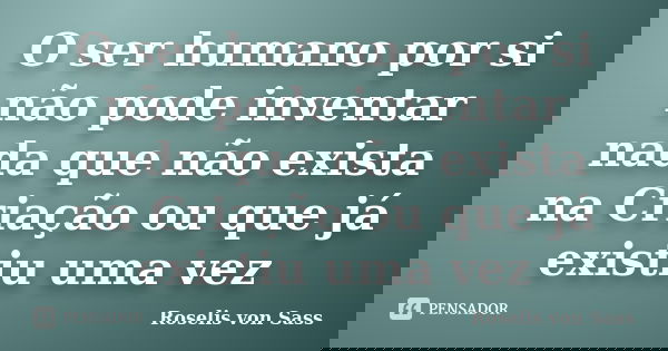 O ser humano por si não pode inventar nada que não exista na Criação ou que já existiu uma vez... Frase de Roselis von Sass.