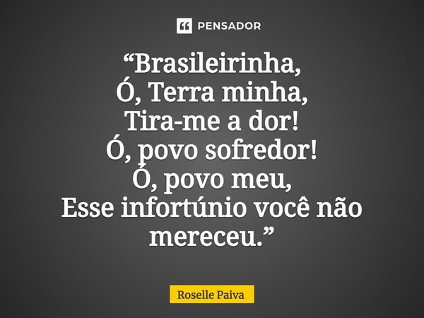 ⁠“Brasileirinha, Ó, Terra minha, Tira-me a dor! Ó, povo sofredor! Ó, povo meu, Esse infortúnio você não mereceu.”... Frase de Roselle Paiva.