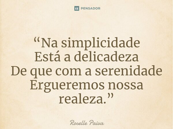 ⁠“Na simplicidade Está a delicadeza De que com a serenidade Ergueremos nossa realeza.”... Frase de Roselle Paiva.