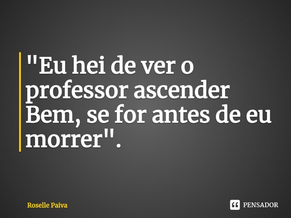 ⁠"Eu hei de ver o professor ascender Bem, se for antes de eu morrer".... Frase de Roselle Paiva.