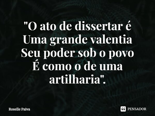 ⁠"O ato de dissertar é Uma grande valentia Seu poder sob o povo É como o de uma artilharia".... Frase de Roselle Paiva.