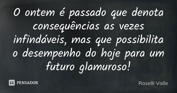 O ontem é passado que denota consequências as vezes infindáveis, mas que possibilita o desempenho do hoje para um futuro glamuroso!... Frase de Roselli Valle.