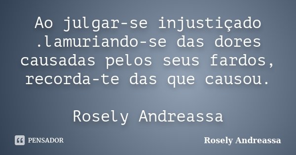 Ao julgar-se injustiçado .lamuriando-se das dores causadas pelos seus fardos, recorda-te das que causou. Rosely Andreassa... Frase de Rosely Andreassa.