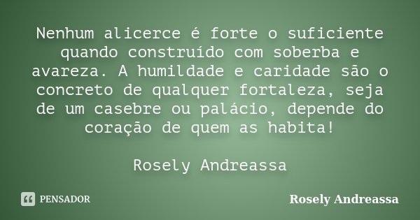 Nenhum alicerce é forte o suficiente quando construído com soberba e avareza. A humildade e caridade são o concreto de qualquer fortaleza, seja de um casebre ou... Frase de Rosely Andreassa.