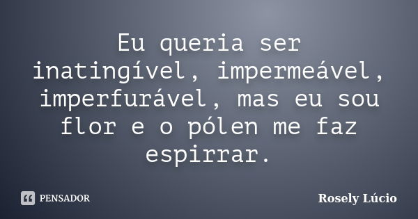 Eu queria ser inatingível, impermeável, imperfurável, mas eu sou flor e o pólen me faz espirrar.... Frase de Rosely Lúcio.