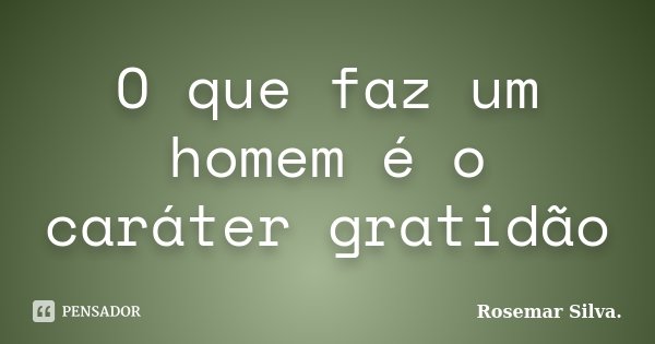 O que faz um homem é o caráter gratidão... Frase de Rosemar Silva.