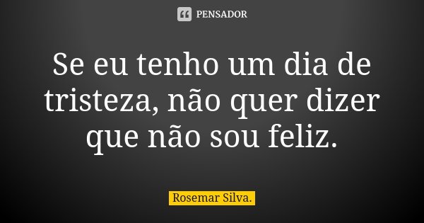 Se eu tenho um dia de tristeza, não quer dizer que não sou feliz.... Frase de Rosemar Silva.