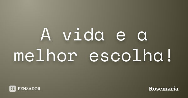 A vida e a melhor escolha!... Frase de Rosemaria.