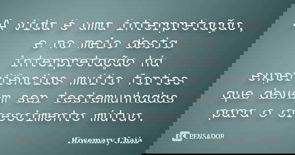 A vida é uma interpretação, e no meio desta interpretação há experiências muito fortes que devem ser testemunhadas para o crescimento mútuo.... Frase de Rosemary Chaia.