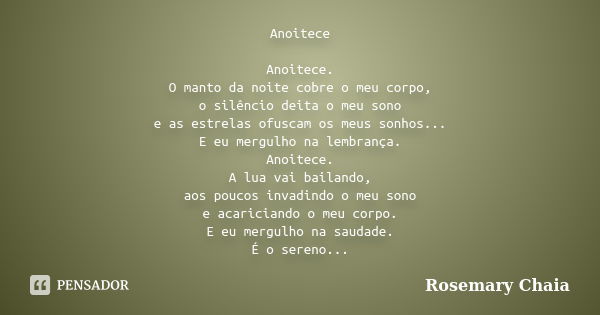 Anoitece Anoitece. O manto da noite cobre o meu corpo, o silêncio deita o meu sono e as estrelas ofuscam os meus sonhos... E eu mergulho na lembrança. Anoitece.... Frase de Rosemary Chaia.