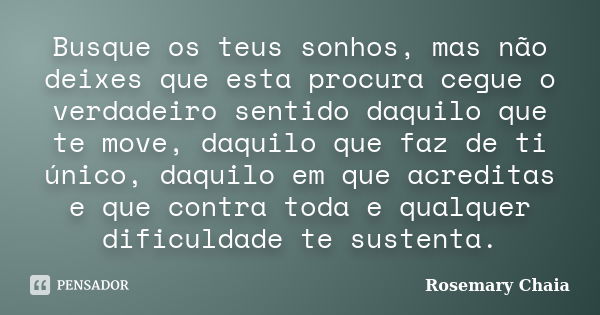 Busque os teus sonhos, mas não deixes que esta procura cegue o verdadeiro sentido daquilo que te move, daquilo que faz de ti único, daquilo em que acreditas e q... Frase de Rosemary Chaia.