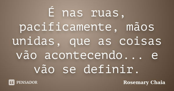 É nas ruas, pacificamente, mãos unidas, que as coisas vão acontecendo... e vão se definir.... Frase de Rosemary Chaia.