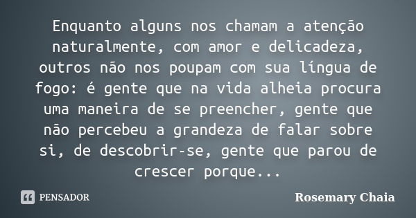 Enquanto alguns nos chamam a atenção naturalmente, com amor e delicadeza, outros não nos poupam com sua língua de fogo: é gente que na vida alheia procura uma m... Frase de Rosemary Chaia.