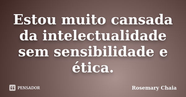 Estou muito cansada da intelectualidade sem sensibilidade e ética.... Frase de Rosemary Chaia.