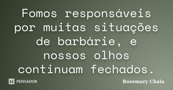 Fomos responsáveis por muitas situações de barbárie, e nossos olhos continuam fechados.... Frase de Rosemary Chaia.