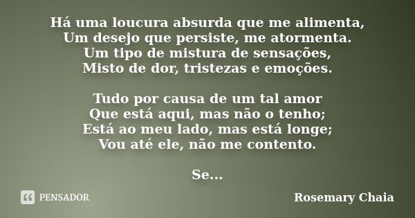 Há uma loucura absurda que me alimenta, Um desejo que persiste, me atormenta. Um tipo de mistura de sensações, Misto de dor, tristezas e emoções. Tudo por causa... Frase de Rosemary Chaia.