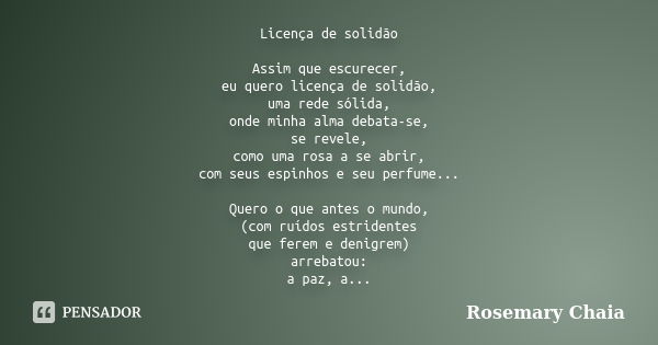 Licença de solidão Assim que escurecer, eu quero licença de solidão, uma rede sólida, onde minha alma debata-se, se revele, como uma rosa a se abrir, com seus e... Frase de Rosemary Chaia.