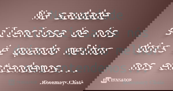 Na saudade silenciosa de nós dois é quando melhor nos entendemos...... Frase de Rosemary Chaia.