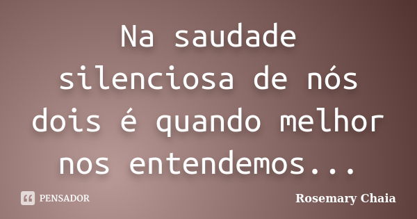 Na saudade silenciosa de nós dois é quando melhor nos entendemos...... Frase de Rosemary Chaia.